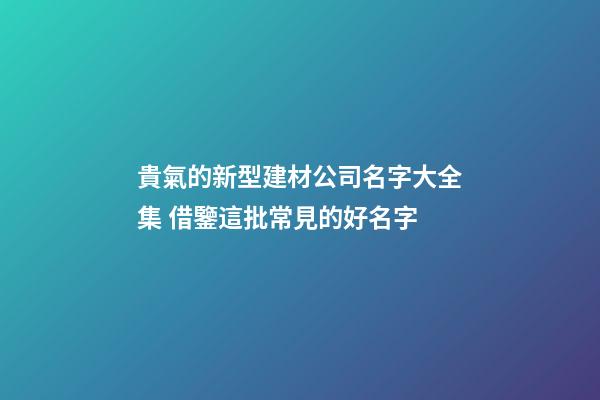 貴氣的新型建材公司名字大全集 借鑒這批常見的好名字-第1張-公司起名-玄機派